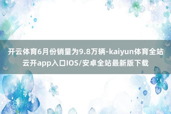 开云体育6月份销量为9.8万辆-kaiyun体育全站云开app入口IOS/安卓全站最新版下载