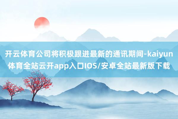 开云体育公司将积极跟进最新的通讯期间-kaiyun体育全站云开app入口IOS/安卓全站最新版下载