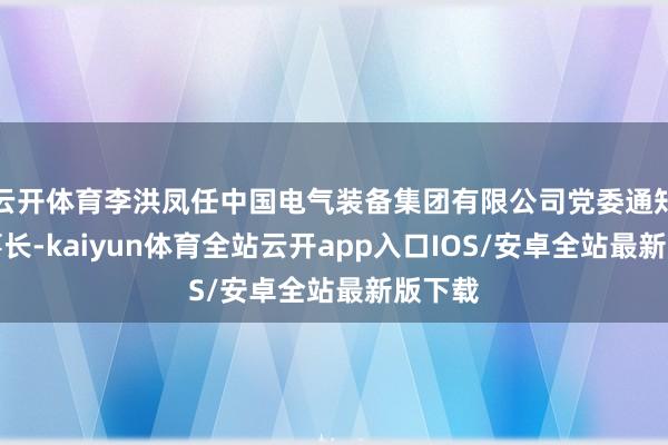 云开体育李洪凤任中国电气装备集团有限公司党委通知、董事长-kaiyun体育全站云开app入口IOS/安卓全站最新版下载