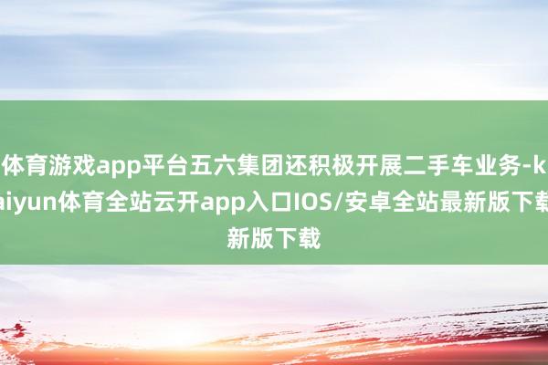 体育游戏app平台五六集团还积极开展二手车业务-kaiyun体育全站云开app入口IOS/安卓全站最新版下载