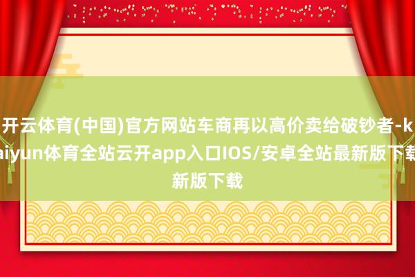 开云体育(中国)官方网站车商再以高价卖给破钞者-kaiyun体育全站云开app入口IOS/安卓全站最新版下载