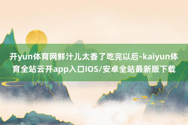 开yun体育网鲜汁儿太香了吃完以后-kaiyun体育全站云开app入口IOS/安卓全站最新版下载