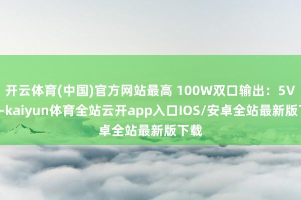 开云体育(中国)官方网站最高 100W双口输出：5V 5A-kaiyun体育全站云开app入口IOS/安卓全站最新版下载