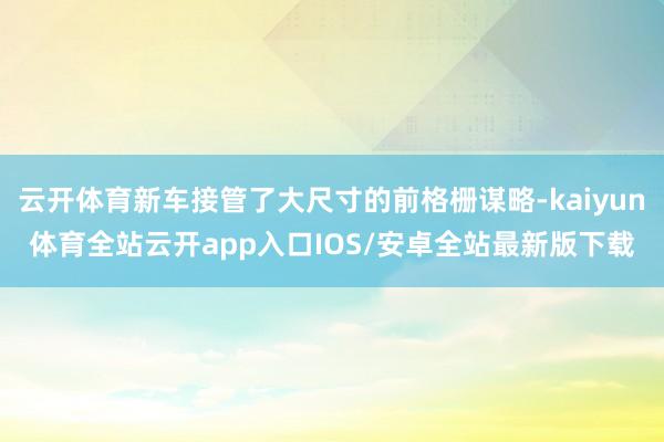 云开体育新车接管了大尺寸的前格栅谋略-kaiyun体育全站云开app入口IOS/安卓全站最新版下载