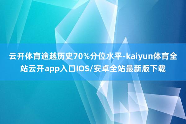 云开体育逾越历史70%分位水平-kaiyun体育全站云开app入口IOS/安卓全站最新版下载