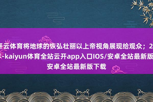 开云体育将地球的恢弘壮丽以上帝视角展现给观众；2016年-kaiyun体育全站云开app入口IOS/安卓全站最新版下载