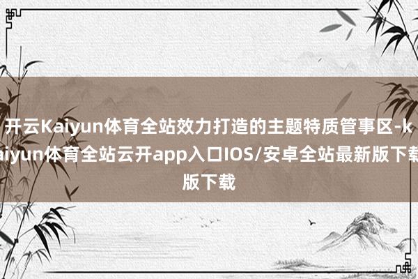 开云Kaiyun体育全站效力打造的主题特质管事区-kaiyun体育全站云开app入口IOS/安卓全站最新版下载