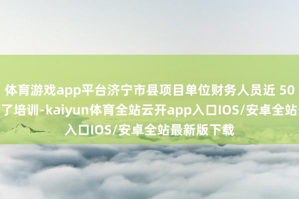 体育游戏app平台济宁市县项目单位财务人员近 500 余人参加了培训-kaiyun体育全站云开app入口IOS/安卓全站最新版下载