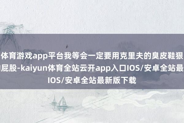 体育游戏app平台我等会一定要用克里夫的臭皮鞋狠狠抽你的屁股-kaiyun体育全站云开app入口IOS/安卓全站最新版下载