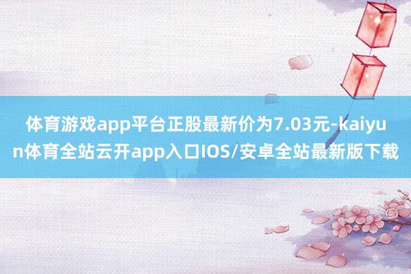 体育游戏app平台正股最新价为7.03元-kaiyun体育全站云开app入口IOS/安卓全站最新版下载