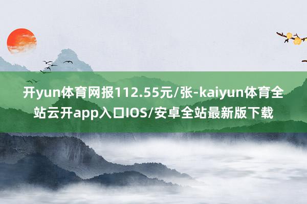 开yun体育网报112.55元/张-kaiyun体育全站云开app入口IOS/安卓全站最新版下载