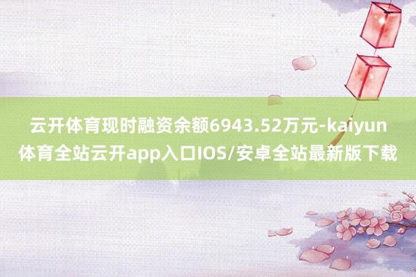 云开体育现时融资余额6943.52万元-kaiyun体育全站云开app入口IOS/安卓全站最新版下载