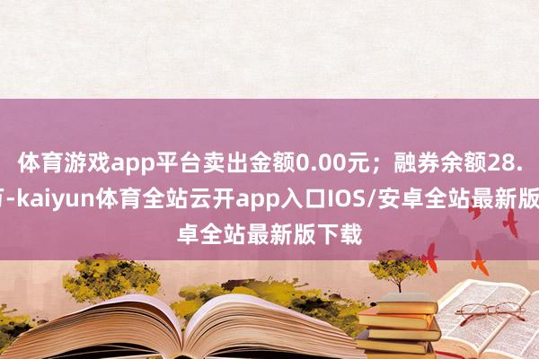 体育游戏app平台卖出金额0.00元；融券余额28.84万-kaiyun体育全站云开app入口IOS/安卓全站最新版下载