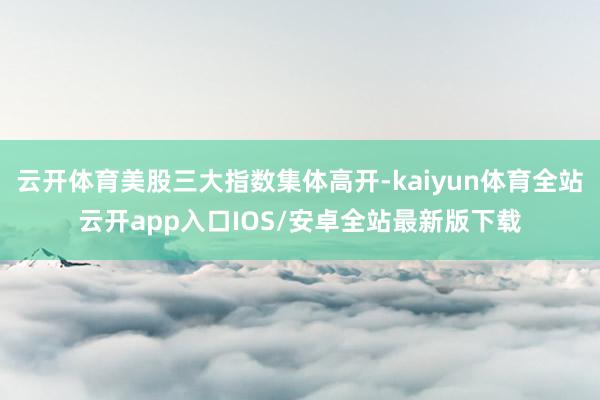 云开体育美股三大指数集体高开-kaiyun体育全站云开app入口IOS/安卓全站最新版下载