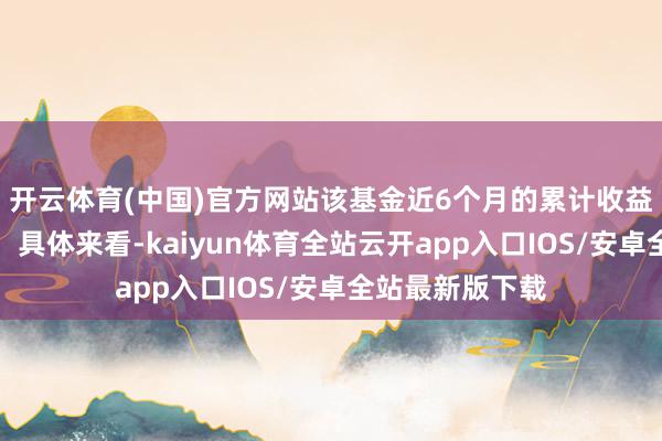 开云体育(中国)官方网站该基金近6个月的累计收益率走势如下图：具体来看-kaiyun体育全站云开app入口IOS/安卓全站最新版下载