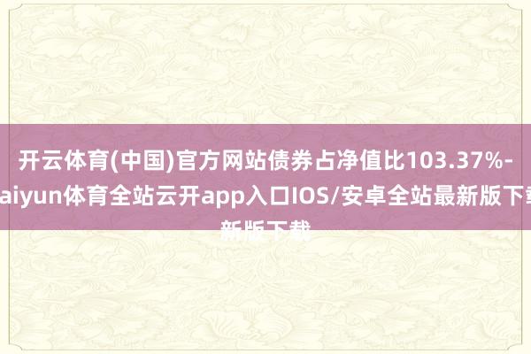 开云体育(中国)官方网站债券占净值比103.37%-kaiyun体育全站云开app入口IOS/安卓全站最新版下载