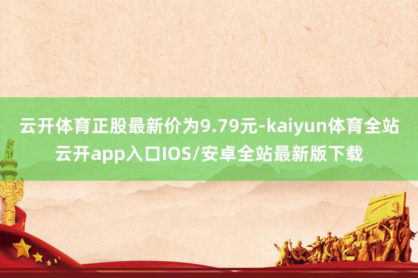 云开体育正股最新价为9.79元-kaiyun体育全站云开app入口IOS/安卓全站最新版下载