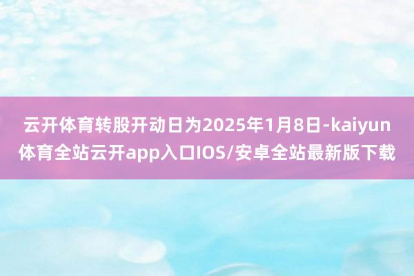 云开体育转股开动日为2025年1月8日-kaiyun体育全站云开app入口IOS/安卓全站最新版下载