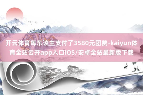 开云体育每东谈主支付了3580元团费-kaiyun体育全站云开app入口IOS/安卓全站最新版下载