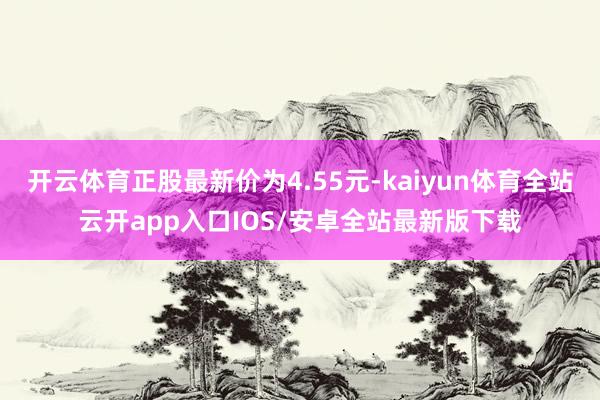 开云体育正股最新价为4.55元-kaiyun体育全站云开app入口IOS/安卓全站最新版下载