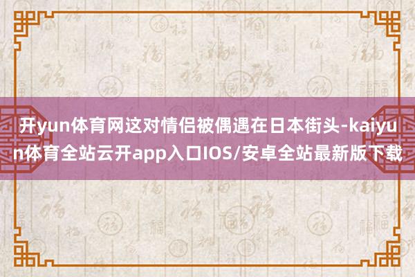 开yun体育网这对情侣被偶遇在日本街头-kaiyun体育全站云开app入口IOS/安卓全站最新版下载