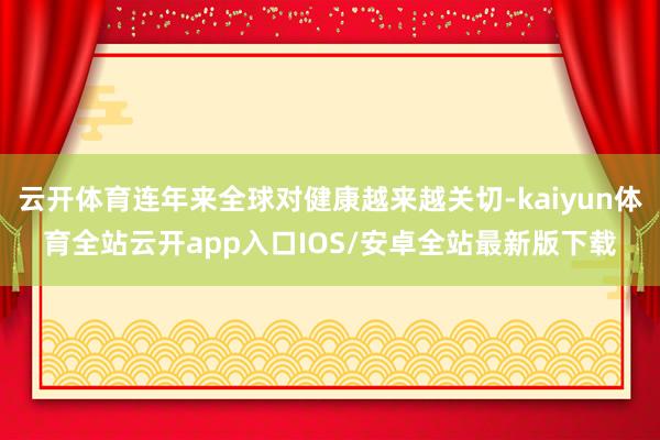 云开体育连年来全球对健康越来越关切-kaiyun体育全站云开app入口IOS/安卓全站最新版下载