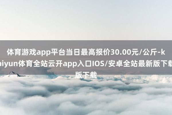 体育游戏app平台当日最高报价30.00元/公斤-kaiyun体育全站云开app入口IOS/安卓全站最新版下载