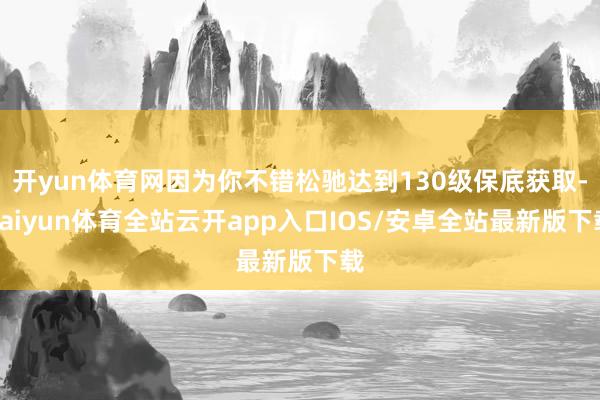 开yun体育网因为你不错松驰达到130级保底获取-kaiyun体育全站云开app入口IOS/安卓全站最新版下载