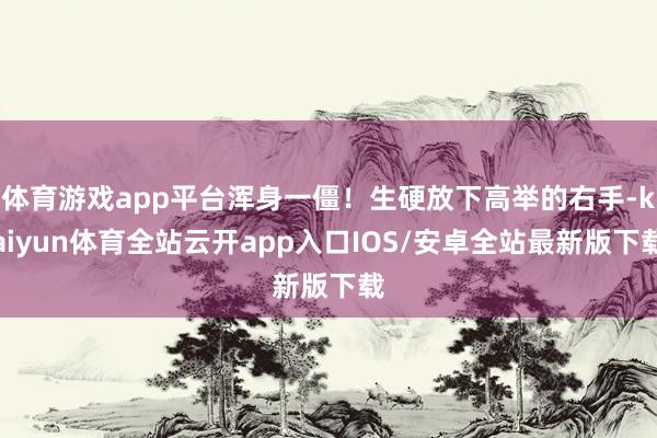 体育游戏app平台浑身一僵！生硬放下高举的右手-kaiyun体育全站云开app入口IOS/安卓全站最新版下载