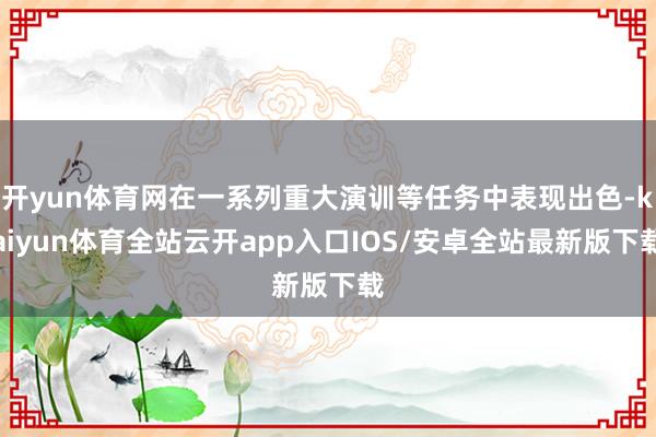 开yun体育网在一系列重大演训等任务中表现出色-kaiyun体育全站云开app入口IOS/安卓全站最新版下载