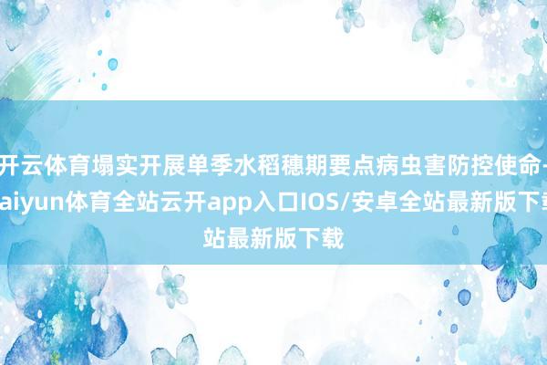 开云体育塌实开展单季水稻穗期要点病虫害防控使命-kaiyun体育全站云开app入口IOS/安卓全站最新版下载