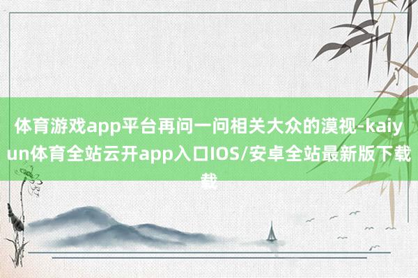 体育游戏app平台再问一问相关大众的漠视-kaiyun体育全站云开app入口IOS/安卓全站最新版下载