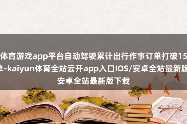 体育游戏app平台自动驾驶累计出行作事订单打破158万单-kaiyun体育全站云开app入口IOS/安卓全站最新版下载