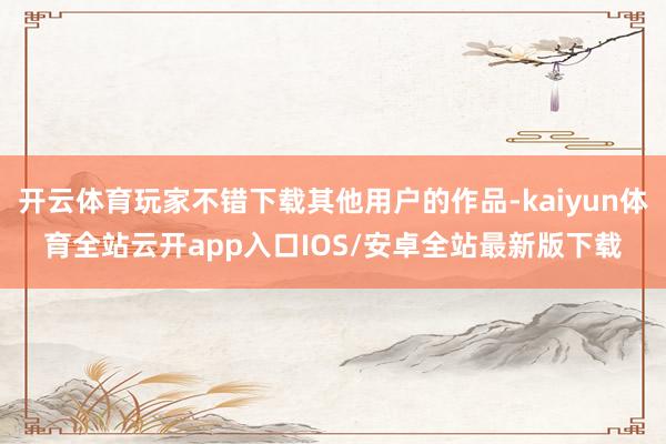 开云体育玩家不错下载其他用户的作品-kaiyun体育全站云开app入口IOS/安卓全站最新版下载