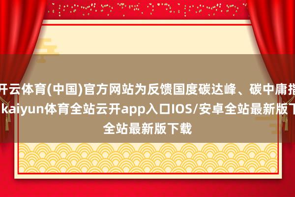 开云体育(中国)官方网站为反馈国度碳达峰、碳中庸指标-kaiyun体育全站云开app入口IOS/安卓全站最新版下载