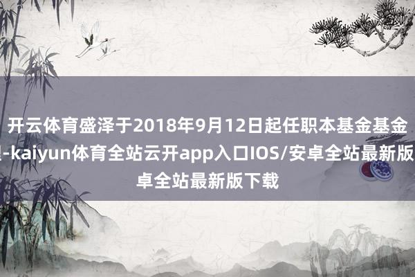 开云体育盛泽于2018年9月12日起任职本基金基金司理-kaiyun体育全站云开app入口IOS/安卓全站最新版下载