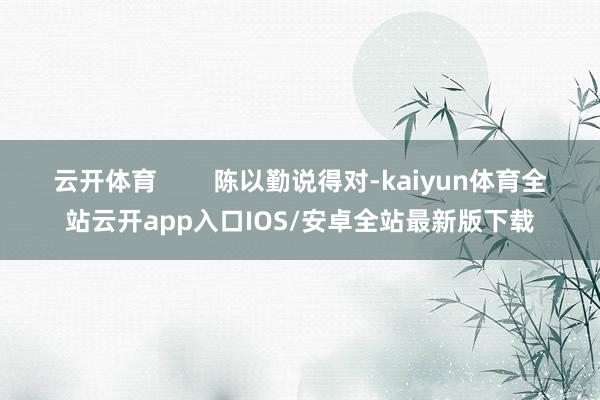 云开体育        陈以勤说得对-kaiyun体育全站云开app入口IOS/安卓全站最新版下载