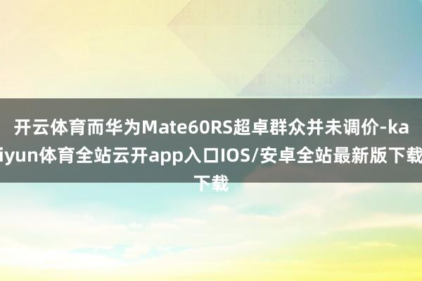 开云体育而华为Mate60RS超卓群众并未调价-kaiyun体育全站云开app入口IOS/安卓全站最新版下载