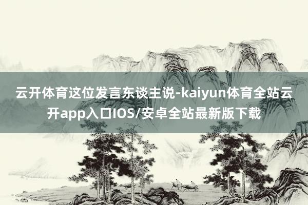 云开体育　　这位发言东谈主说-kaiyun体育全站云开app入口IOS/安卓全站最新版下载