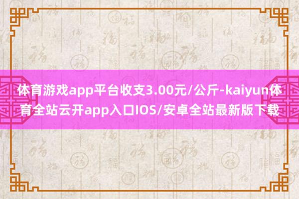 体育游戏app平台收支3.00元/公斤-kaiyun体育全站云开app入口IOS/安卓全站最新版下载