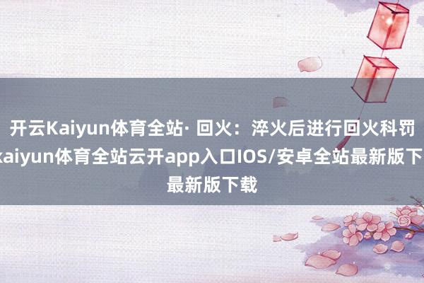 开云Kaiyun体育全站· 回火：淬火后进行回火科罚-kaiyun体育全站云开app入口IOS/安卓全站最新版下载