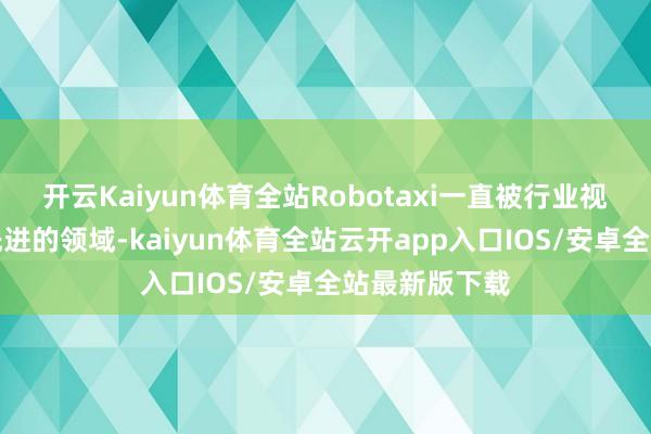 开云Kaiyun体育全站Robotaxi一直被行业视作一个相等先进的领域-kaiyun体育全站云开app入口IOS/安卓全站最新版下载