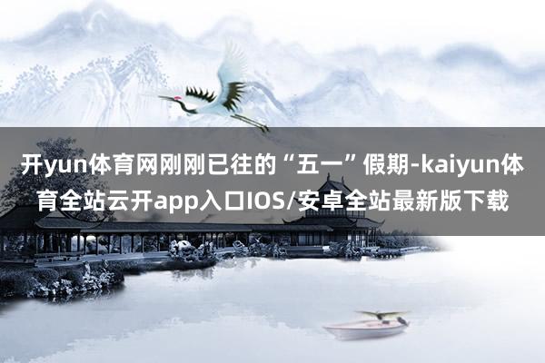 开yun体育网刚刚已往的“五一”假期-kaiyun体育全站云开app入口IOS/安卓全站最新版下载