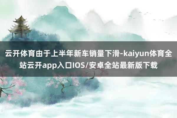 云开体育由于上半年新车销量下滑-kaiyun体育全站云开app入口IOS/安卓全站最新版下载