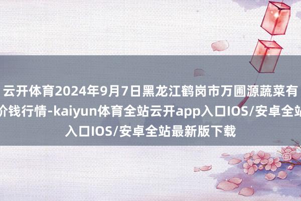 云开体育2024年9月7日黑龙江鹤岗市万圃源蔬菜有限株连公司价钱行情-kaiyun体育全站云开app入口IOS/安卓全站最新版下载