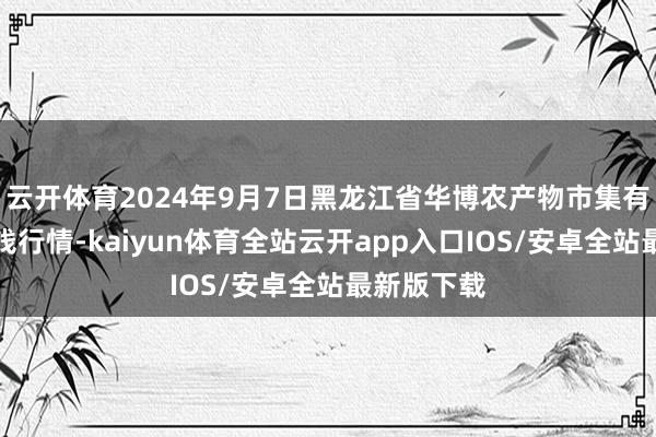 云开体育2024年9月7日黑龙江省华博农产物市集有限公司价钱行情-kaiyun体育全站云开app入口IOS/安卓全站最新版下载