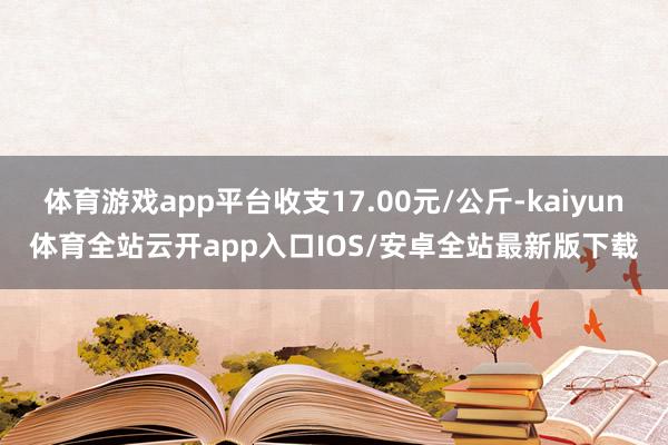 体育游戏app平台收支17.00元/公斤-kaiyun体育全站云开app入口IOS/安卓全站最新版下载