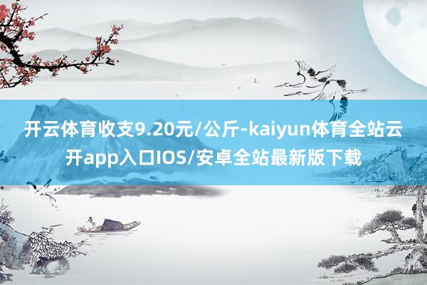 开云体育收支9.20元/公斤-kaiyun体育全站云开app入口IOS/安卓全站最新版下载