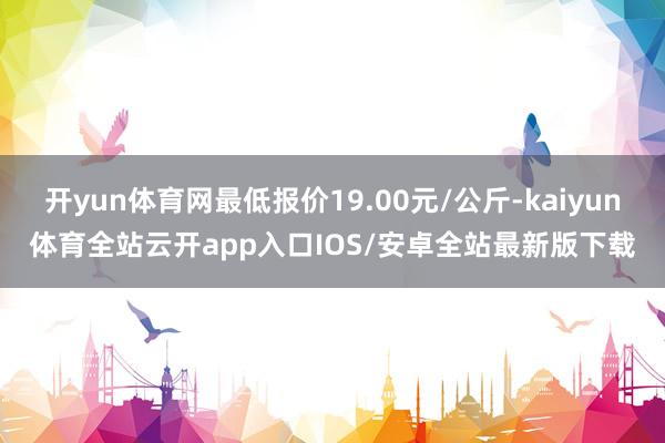 开yun体育网最低报价19.00元/公斤-kaiyun体育全站云开app入口IOS/安卓全站最新版下载