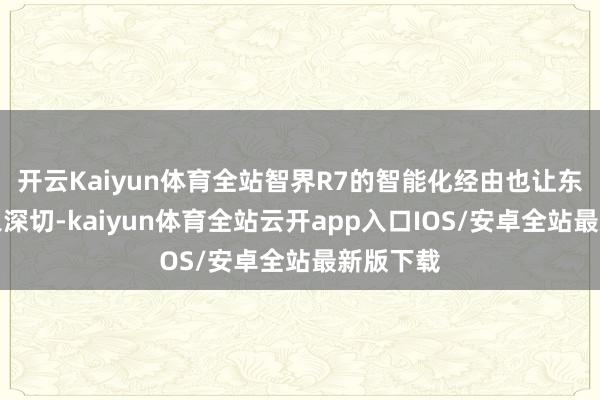 开云Kaiyun体育全站智界R7的智能化经由也让东谈主印象深切-kaiyun体育全站云开app入口IOS/安卓全站最新版下载